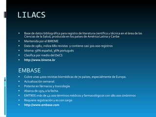 LILACS Base de datos bibliográfica para registro de literatura científica y técnica en el área de las Ciencias de la Salud, producida en los países de América Latina y Caribe Mantenida por el BIREME Data de 1982, indiza 680 revistas  y contiene casi 300.000 registros Idioma: 56% español, 36% portugués Clasifica por medio del DeCS http://www.bireme.br EMBASE Cubre unas  40 00 revistas biomédicas de  70  países, especialmente de Europa . Actualización semanal.   Potente en fármacos y toxicología. Abarca de 1974 a la fecha. EMTREE:más de 42.000 términos médicos y farmacológicos con 180.000 sinónimos   Requiere registración y es con cargo http://www.embase.com 