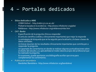 4 – Portales dedicados Sitios dedicados a MBE CEBM Oxford  - http://cebm.jr2.ox.ac.uk/ Pediatria basada en la evidencia - http://www.infodoctor.org/pbe/ Rafabravo - http://www.infodoctor.org/rafabravo/mbe.htm CAT- Banks Especificación de la pregunta clínica a responder El artículo científico (válido y clínicamente importante) que mejor la responde  La estrategia de búsqueda que se ha seguido para localizarlo y la base o bases de datos utilizadas. Un breve resumen de los resultados clínicamente importantes que contribuyen a responder la pregunta. Un apartado de comentarios en donde se realizan algunas puntualizaciones sobre el diseño del estudio y su aplicabilidad al medio laboral propio del profesional que ha realizado la pregunta.  En ocasiones, puede aportarse una bibliografía auxiliar que sirva para complementar los comentarios.  Publicación secundaria Bandolier/ Bandolera - http://www.infodoctor.org/bandolera/  