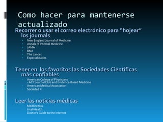 Como hacer para mantenerse actualizado Recorrer o usar el correo electrónico para “hojear” los journals . New England Journal of Medicine  Annals of Internal Medicine  JAMA  BMJ  The Lancet Especialidades Tener en  los favoritos las Sociedades Científicas más confiables American College of Physicians  - ACP Journal Club and Evidence-Based Medicine  American Medical Association  Sociedad X Leer las noticias médicas Medlineplus  InteliHealth  Doctor's Guide to the Internet 