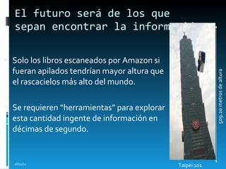 El futuro será de los que sepan encontrar la información Solo los libros escaneados por Amazon si fueran apilados tendrían mayor altura que el rascacielos más alto del mundo. Se requieren “herramientas” para explorar esta cantidad ingente de información en décimas de segundo. 16/01/11 509.20 metros de altura Taipei 101  