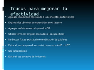 Trucos para mejorar la efectividad Agregar vocabulario controlado a los conceptos en texto libre Expanda los t érminos comprendidos en el tesauro  Agregar sinónimos con el operador OR Utilizar términos amplios asociados a los específicos No buscar frases exactas sino combinación de palabras Evitar el uso de operadores restrictivos como AND o NOT Use la truncación Evitar el uso excesivo de limitantes 