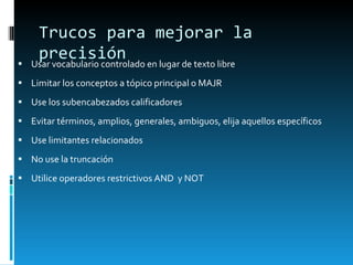 Trucos para mejorar la precisión Usar vocabulario controlado en lugar de texto libre Limitar los conceptos a t ópico principal o MAJR Use los subencabezados calificadores Evitar términos, amplios, generales, ambiguos, elija aquellos específicos Use limitantes relacionados No use la truncación Utilice operadores restrictivos AND  y NOT 