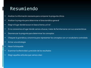 Resumiendo Analizar la información necesaria para componer la pregunta clínica Analizar la pregunta para determinar el área temática general Elegir el lugar donde buscar en base al tema y el rol Si no conocemos el lugar donde vamos a buscar, tratar de familiarizarse con sus características Desmenuzar la pregunta para determinar los conceptos Chequee la gramática y sinonimia para representar los conceptos con un vocabulario controlado Armar una estrategia Hacer la búsqueda Examinar la efectividad y precisión de los resultados Elegir aquellos artículos que vamos a leer. 