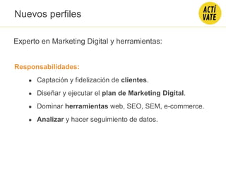 Experto en Marketing Digital y herramientas:
Responsabilidades:
● Captación y fidelización de clientes.
● Diseñar y ejecutar el plan de Marketing Digital.
● Dominar herramientas web, SEO, SEM, e-commerce.
● Analizar y hacer seguimiento de datos.
Nuevos perfiles
 