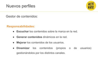 Gestor de contenidos:
Responsabilidades:
● Escuchar los contenidos sobre la marca en la red.
● Generar contenidos dinámicos en la red.
● Mejorar los contenidos de los usuarios.
● Dinamizar los contenidos (propios o de usuarios)
gestionándolos por los distintos canales.
Nuevos perfiles
 