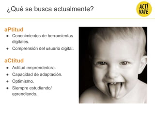 ¿Qué se busca actualmente?
aPtitud
● Conocimientos de herramientas
digitales.
● Comprensión del usuario digital.
aCtitud
● Actitud emprendedora.
● Capacidad de adaptación.
● Optimismo.
● Siempre estudiando/
aprendiendo.
 