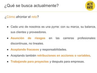 ¿Cómo afrontar el reto?
● Cada uno de nosotros es una pyme: con su marca, su balance,
sus clientes y proveedores.
● Asunción de riesgos en las carreras profesionales:
discontinuas, no lineales.
● Aceptando fracasos y responsabilidades.
● Aceptando también retribuciones en acciones o variables.
● Trabajando para proyectos y después para empresas.
¿Qué se busca actualmente?
 