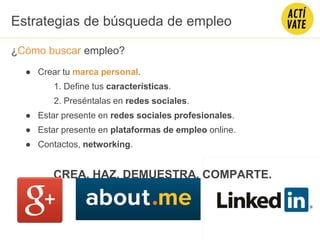 ¿Cómo buscar empleo?
● Crear tu marca personal.
1. Define tus características.
2. Preséntalas en redes sociales.
● Estar presente en redes sociales profesionales.
● Estar presente en plataformas de empleo online.
● Contactos, networking.
CREA, HAZ, DEMUESTRA, COMPARTE.
Estrategias de búsqueda de empleo
 