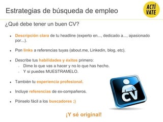 ¿Qué debe tener un buen CV?
● Descripción clara de tu headline (experto en..., dedicado a..., apasionado
por...).
● Pon links a referencias tuyas (about.me, Linkedin, blog, etc).
● Describe tus habilidades y éxitos primero:
○ Dime lo que vas a hacer y no lo que has hecho.
○ Y si puedes MUESTRAMELO.
● También tu experiencia profesional.
● Incluye referencias de ex-compañeros.
● Pónselo fácil a los buscadores ;)
¡Y sé original!
Estrategias de búsqueda de empleo
 