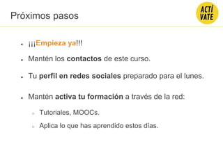 Próximos pasos
● ¡¡¡Empieza ya!!!
● Mantén los contactos de este curso.
● Tu perfil en redes sociales preparado para el lunes.
● Mantén activa tu formación a través de la red:
○ Tutoriales, MOOCs.
○ Aplica lo que has aprendido estos días.
 