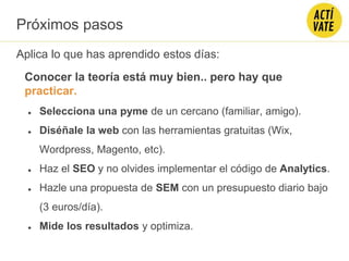 Conocer la teoría está muy bien.. pero hay que
practicar.
Aplica lo que has aprendido estos días:
● Selecciona una pyme de un cercano (familiar, amigo).
● Diséñale la web con las herramientas gratuitas (Wix,
Wordpress, Magento, etc).
● Haz el SEO y no olvides implementar el código de Analytics.
● Hazle una propuesta de SEM con un presupuesto diario bajo
(3 euros/día).
● Mide los resultados y optimiza.
Próximos pasos
 