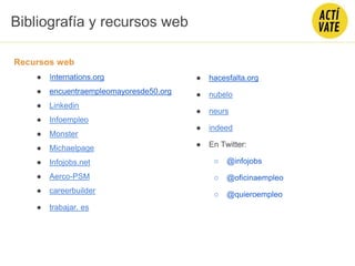 Bibliografía y recursos web
Recursos web
● Internations.org
● encuentraempleomayoresde50.org
● Linkedin
● Infoempleo
● Monster
● Michaelpage
● Infojobs.net
● Aerco-PSM
● careerbuilder
● trabajar. es
● hacesfalta.org
● nubelo
● neurs
● indeed
● En Twitter:
○ @infojobs
○ @oficinaempleo
○ @quieroempleo
 
