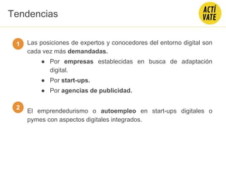 Las posiciones de expertos y conocedores del entorno digital son
cada vez más demandadas.
● Por empresas establecidas en busca de adaptación
digital.
● Por start-ups.
● Por agencias de publicidad.
El emprendedurismo o autoempleo en start-ups digitales o
pymes con aspectos digitales integrados.
1
2
Tendencias
 