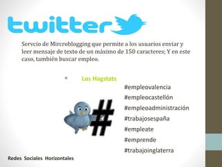 Servcio de Mircroblogging que permite a los usuarios enviar y
leer mensaje de texto de un máximo de 150 caracteres; Y en este
caso, también buscar empleo.
 Los Hagstats
#empleovalencia
#empleocastellón
#empleoadministración
#trabajosespaña
#empleate
#emprende
#trabajoinglaterra
Redes Sociales Horizontales
 