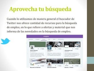 Aprovecha tu búsqueda
Cuando lo utilizamos de manera general el buscador de
Twitter nos ofrece cantidad de recursos para la búsqueda
de empleo, en lo que refiere a ofertas y material que nos
informa de las novedades en la búsqueda de empleo.
 