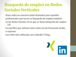 Busqueda de empleo en Redes
Sociales Verticales
Estas redes en concreto están diseñadas para aquellos
profesionales que hacen su búsqueda de empleo también
en las Redes Sociales. Es lo que se llama búsqueda de empleo
2.0
Los perfiles que utilizan estas redes son de formación media
o superior.
Las redes más utilizadas son Linkedin Y Xing.
 