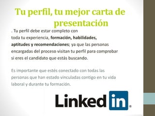 Tu perfil, tu mejor carta de
presentación
. Tu perfil debe estar completo con
toda tu experiencia, formación, habilidades,
aptitudes y recomendaciones; ya que las personas
encargadas del proceso visitan tu perfil para comprobar
si eres el candidato que estás buscando.
Es importante que estés conectado con todas las
personas que han estado vinculadas contigo en tu vida
laboral y durante tu formación.
 