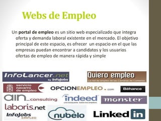 Webs de Empleo
Un portal de empleo es un sitio web especializado que integra
oferta y demanda laboral existente en el mercado. El objetivo
principal de este espacio, es ofrecer un espacio en el que las
empresas puedan encontrar a candidatos y los usuarios
ofertas de empleo de manera rápida y simple
 