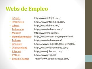 Webs de Empleo
• Infojobs http://www.infojobs.net/
• Infoempleo http://www.infoempleo.com/
• Laboris http://www.laboris.net/
• Trabajando http://www.trabajando.es/
• Monster http://www.monster.es/
• Expansionyempleo http://www.expansionyempleo.com/
• Trabajos http://www.trabajos.com/
• Empleate https://www.empleate.gob.es/empleo/
• Oficinaempleo http://www.oficinaempleo.com/
• Jobomas http://www.jobomas.com/
• CV10.es http://www.cv10.es/
• Bolsa de Trabajo http://www.bolsadetrabajo.com/
 