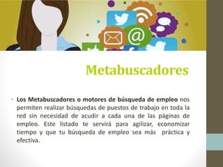 Metabuscadores
• Los Metabuscadores o motores de búsqueda de empleo nos
permiten realizar búsquedas de puestos de trabajo en toda la
red sin necesidad de acudir a cada una de las páginas de
empleo. Este listado te servirá para agilizar, economizar
tiempo y que tu búsqueda de empleo sea más práctica y
efectiva.
 