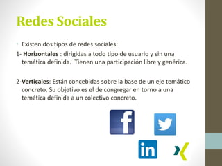 Redes Sociales
• Existen dos tipos de redes sociales:
1- Horizontales : dirigidas a todo tipo de usuario y sin una
temática definida. Tienen una participación libre y genérica.
2-Verticales: Están concebidas sobre la base de un eje temático
concreto. Su objetivo es el de congregar en torno a una
temática definida a un colectivo concreto.
 