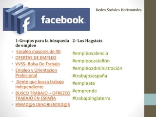 Redes Sociales Horizontales
1-Grupos para la búsqueda
de empleo
• Empleo mayores de 40
• OFERTAS DE EMPLEO
• VVSS- Bolsa De Trabajo
• Empleo y Orientacion
Profesional
• Gente que busca trabajo
independiente
• BUSCO TRABAJO – OFREZCO
TRABAJO EN ESPAÑA
• PARAD@S DESORIENTAD@S
2- Los Hagstats
#empleovalencia
#empleocastellón
#empleoadministración
#trabajosespaña
#empleate
#emprende
#trabajoinglaterra
 