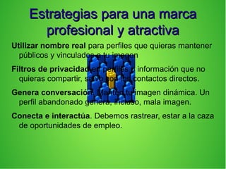 Estrategias para una marcaEstrategias para una marca
profesional y atractivaprofesional y atractiva
Utilizar nombre real para perfiles que quieras mantener
públicos y vinculados a tu imagen
Filtros de privacidad en perfiles o información que no
quieras compartir, salvo con los contactos directos.
Genera conversación. Mantén tu imagen dinámica. Un
perfil abandonado genera, incluso, mala imagen.
Conecta e interactúa. Debemos rastrear, estar a la caza
de oportunidades de empleo.
 