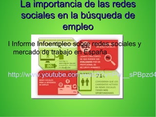 La importancia de las redesLa importancia de las redes
sociales en la búsqueda desociales en la búsqueda de
empleoempleo
I Informe Infoempleo sobre redes sociales y
mercado de trabajo en España
http://www.youtube.com/watch?v=Pw__sPBpzd4
 