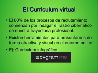 El Curriculum virtualEl Curriculum virtual
●
El 80% de los procesos de reclutamiento
comienzan por indagar el rastro cibernético
de nuestra trayectoria profesional.
●
Existen herramientas para presentarnos de
forma atractiva y visual en el entorno online
●
Ej: Curriculum infográfico
 
