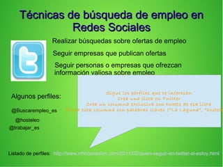 Técnicas de búsqueda de empleo enTécnicas de búsqueda de empleo en
Redes SocialesRedes Sociales
Realizar búsquedas sobre ofertas de empleo
Seguir empresas que publican ofertas
Seguir personas o empresas que ofrezcan
información valiosa sobre empleo
Algunos perfiles:
@Buscarempleo_es
@hosteleo
@trabajar_es
Sigue los perfiles que te interesan
Crea una lista en Twitter
Crea un columna exclusiva con tweets de esa lista
Filtra esta columna con palabras claves (“La Laguna”, “hostele
Listado de perfiles: http://www.rrhhconexion.com/2011/02/quien-seguir-en-twitter-si-estoy.html
 
