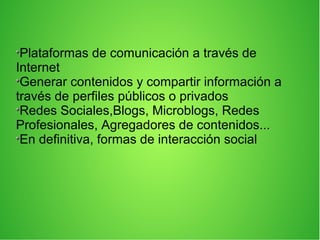 Plataformas de comunicación a través de
Internet
Generar contenidos y compartir información a
través de perfiles públicos o privados
Redes Sociales,Blogs, Microblogs, Redes
Profesionales, Agregadores de contenidos...
En definitiva, formas de interacción social
 