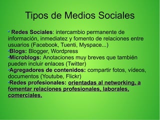Tipos de Medios Sociales
Redes SocialesRedes Sociales:: intercambio permanente de
información, inmediatez y fomento de relaciones entre
usuarios (Facebook, Tuenti, Myspace...)
Blogs:Blogs: Blogger, Wordpress
Microblogs:Microblogs: Anotaciones muy breves que también
pueden incluir enlaces (Twitter)
Agregadores de contenidos:Agregadores de contenidos: compartir fotos, vídeos,
documentos (Youtube, Flickr)
Redes profesionales:Redes profesionales: orientadas al networking, aorientadas al networking, a
fomentar relaciones profesionales, laborales,fomentar relaciones profesionales, laborales,
comerciales.comerciales.
 