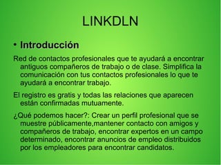LINKDLN
●
IntroducciónIntroducción
Red de contactos profesionales que te ayudará a encontrar
antiguos compañeros de trabajo o de clase. Simplifica la
comunicación con tus contactos profesionales lo que te
ayudará a encontrar trabajo.
El registro es gratis y todas las relaciones que aparecen
están confirmadas mutuamente.
¿Qué podemos hacer?: Crear un perfil profesional que se
muestre públicamente,mantener contacto con amigos y
compañeros de trabajo, encontrar expertos en un campo
determinado, encontrar anuncios de empleo distribuidos
por los empleadores para encontrar candidatos.
 