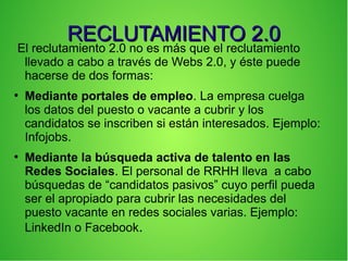 RECLUTAMIENTO 2.0RECLUTAMIENTO 2.0
El reclutamiento 2.0 no es más que el reclutamiento
llevado a cabo a través de Webs 2.0, y éste puede
hacerse de dos formas:
●
Mediante portales de empleo. La empresa cuelga
los datos del puesto o vacante a cubrir y los
candidatos se inscriben si están interesados. Ejemplo:
Infojobs.
●
Mediante la búsqueda activa de talento en las
Redes Sociales. El personal de RRHH lleva a cabo
búsquedas de “candidatos pasivos” cuyo perfil pueda
ser el apropiado para cubrir las necesidades del
puesto vacante en redes sociales varias. Ejemplo:
LinkedIn o Facebook.
 