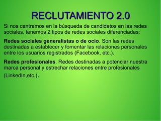 RECLUTAMIENTO 2.0RECLUTAMIENTO 2.0
Si nos centramos en la búsqueda de candidatos en las redes
sociales, tenemos 2 tipos de redes sociales diferenciadas:
Redes sociales generalistas o de ocio. Son las redes
destinadas a establecer y fomentar las relaciones personales
entre los usuarios registrados (Facebook, etc.).
Redes profesionales. Redes destinadas a potenciar nuestra
marca personal y estrechar relaciones entre profesionales
(LinkedIn,etc.).
 