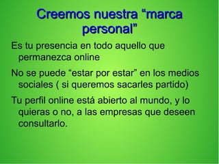 Creemos nuestra “marcaCreemos nuestra “marca
personal”personal”
Es tu presencia en todo aquello que
permanezca online
No se puede “estar por estar” en los medios
sociales ( si queremos sacarles partido)
Tu perfil online está abierto al mundo, y lo
quieras o no, a las empresas que deseen
consultarlo.
 