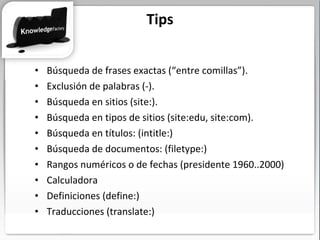 Búsqueda de frases exactas (“entre comillas”). Exclusión de palabras (-). Búsqueda en sitios (site:). Búsqueda en tipos de sitios (site:edu, site:com). Búsqueda en títulos: (intitle:) Búsqueda de documentos: (filetype:) Rangos numéricos o de fechas (presidente 1960..2000) Calculadora Definiciones (define:) Traducciones (translate:) Tips 