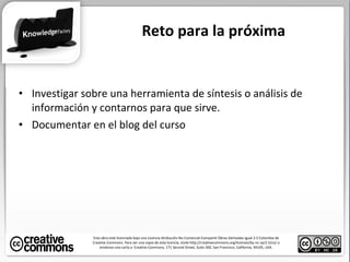 Investigar sobre una herramienta de síntesis o análisis de información y contarnos para que sirve . Documentar en el blog del curso Reto para la próxima Esta obra está licenciada bajo una Licencia Atribución-No Comercial-Compartir Obras Derivadas Igual 2.5 Colombia de Creative Commons. Para ver una copia de esta licencia, visite http://creativecommons.org/licenses/by-nc-sa/2.5/co/ o envíenos una carta a  Creative Commons, 171 Second Street, Suite 300, San Francisco, California, 94105, USA. 