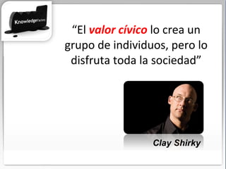 “ El  valor cívico  lo crea un grupo de individuos, pero lo disfruta toda la sociedad” Clay Shirky 
