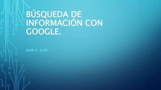 BÚSQUEDA DE
INFORMACIÓN CON
GOOGLE.
JUAN C. LLIVI
 