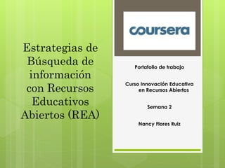 Estrategias de 
Búsqueda de 
información 
con Recursos 
Educativos 
Abiertos (REA) 
Portafolio de trabajo 
Curso Innovación Educativa 
en Recursos Abiertos 
Semana 2 
Nancy Flores Ruiz 
 