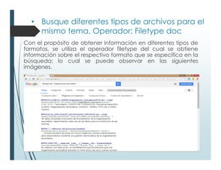 • Busque diferentes tipos de archivos para el
mismo tema. Operador: Filetype doc
Con el propósito de obtener información en diferentes tipos de
formatos, se utiliza el operador filetype del cual se obtiene
información sobre el respectivo formato que se especifica en la
búsqueda; lo cual se puede observar en las siguientes
imágenes.
 