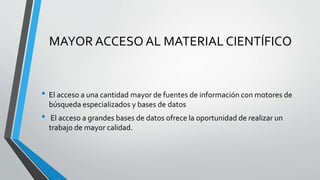 MAYOR ACCESO AL MATERIAL CIENTÍFICO
• El acceso a una cantidad mayor de fuentes de información con motores de
búsqueda especializados y bases de datos
• El acceso a grandes bases de datos ofrece la oportunidad de realizar un
trabajo de mayor calidad.
 