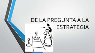 DE LA PREGUNTA A LA
ESTRATEGIA
 