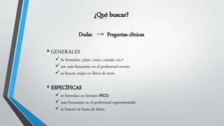 ¿Qué buscar?
Dudas → Preguntas clínicas
• GENERALES
 Se formulan: ¿Qué, cómo, cuándo, etc.?
 son más frecuentes en el profesional novato
 se buscan mejor en libros de texto
• ESPECÍFICAS
 se formulan en formato PICO.
 más frecuentes en el profesional experimentado
 se buscan en bases de datos.
 