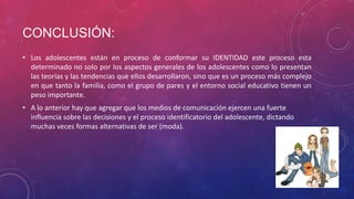 CONCLUSIÓN:
• Los adolescentes están en proceso de conformar su IDENTIDAD este proceso esta
determinado no solo por los aspectos generales de los adolescentes como lo presentan
las teorías y las tendencias que ellos desarrollaron, sino que es un proceso más complejo
en que tanto la familia, como el grupo de pares y el entorno social educativo tienen un
peso importante.
• A lo anterior hay que agregar que los medios de comunicación ejercen una fuerte
influencia sobre las decisiones y el proceso identificatorio del adolescente, dictando
muchas veces formas alternativas de ser (moda).

 