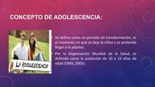 CONCEPTO DE ADOLESCENCIA:

• Se define como un período de transformación, es
el momento en que se deja la niñez y se pretende
llegar a la adultez.
• Por la Organización Mundial de la Salud, es
definida como la población de 10 a 19 años de
edad (OMS, 2005).

 