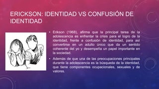 ERICKSON: IDENTIDAD VS CONFUSIÓN DE
IDENTIDAD
• Erikson (1968), afirma que la principal tarea de la
adolescencia es enfrentar la crisis para el logro de la
identidad, frente a confusión de identidad, para así
convertirse en un adulto único que da un sentido
coherente del yo y desempeña un papel importante en
la sociedad.

• Además de que una de las preocupaciones principales
durante la adolescencia es la búsqueda de la identidad,
que tiene componentes ocupacionales, sexuales y de
valores.

 