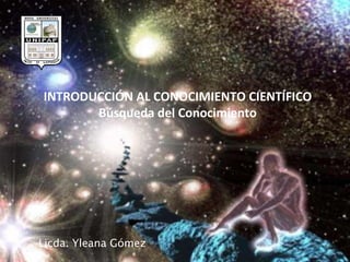 INTRODUCCIÓN AL CONOCIMIENTO CIENTÍFICO Búsqueda del Conocimiento Licda. Yleana Gómez 