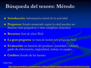 Búsqueda del tesoro: MétodoIntroducción: información inicial de la actividadPreguntas: listado numerado según la edad pueden ser directas (más pequeños) o más complejas (mayores)Recursos: lista de sitios WebLa gran pregunta: se trata de incluir una pregunta finalEvaluación: en función del producto (cantidad y calidad), grado de elaboración, originalidad, trabajo en equipo…Créditos: listado de las fuentesRubén Prietohttp://www.proarabatic.org/webquest/La%20caza%20del%20tesoro/Ejemplos/El%20Universo.htm